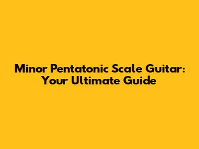 Minor Pentatonic Scale Guitar: Your Ultimate Guide