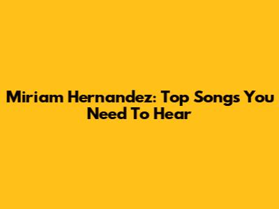 Miriam Hernandez: Top Songs You Need To Hear