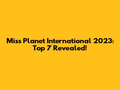 Miss Planet International 2023: Top 7 Revealed!