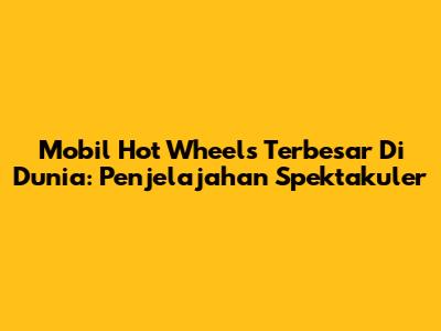 Mobil Hot Wheels Terbesar Di Dunia: Penjelajahan Spektakuler