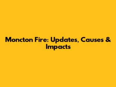 Moncton Fire: Updates, Causes & Impacts