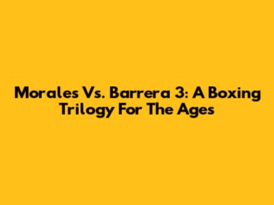 Morales Vs. Barrera 3: A Boxing Trilogy For The Ages