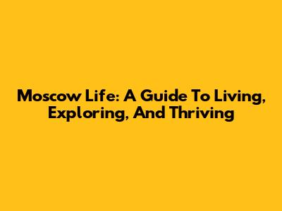 Moscow Life: A Guide To Living, Exploring, And Thriving