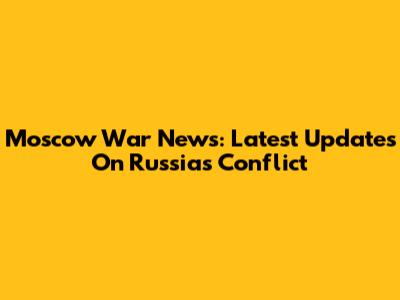 Moscow War News: Latest Updates On Russia's Conflict