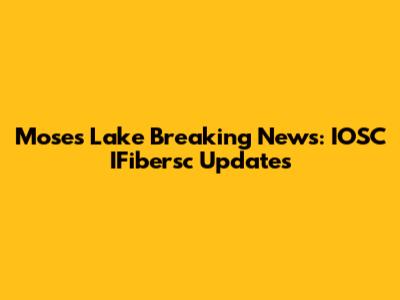Moses Lake Breaking News: IOSC IFibersc Updates