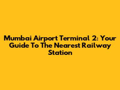 Mumbai Airport Terminal 2: Your Guide To The Nearest Railway Station