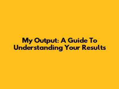 My Output: A Guide To Understanding Your Results