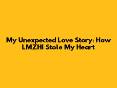 My Unexpected Love Story: How LMZHI Stole My Heart