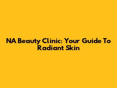NA Beauty Clinic: Your Guide To Radiant Skin