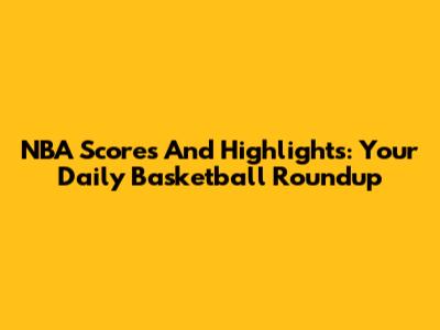 NBA Scores And Highlights: Your Daily Basketball Roundup