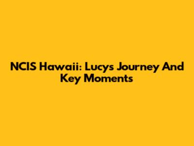 NCIS Hawaii: Lucy's Journey And Key Moments