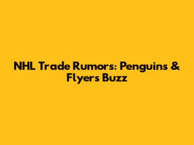 NHL Trade Rumors: Penguins & Flyers Buzz