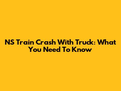 NS Train Crash With Truck: What You Need To Know