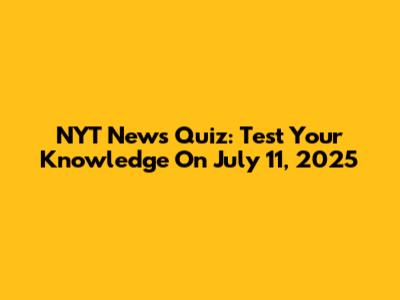 NYT News Quiz: Test Your Knowledge On July 11, 2025