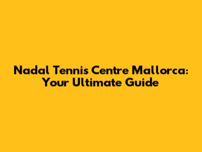 Nadal Tennis Centre Mallorca: Your Ultimate Guide