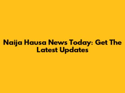 Naija Hausa News Today: Get The Latest Updates