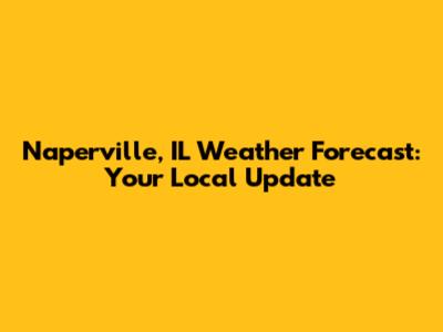 Naperville, IL Weather Forecast: Your Local Update