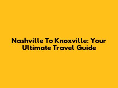 Nashville To Knoxville: Your Ultimate Travel Guide