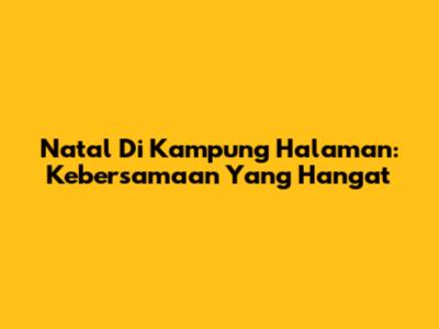 Natal Di Kampung Halaman: Kebersamaan Yang Hangat