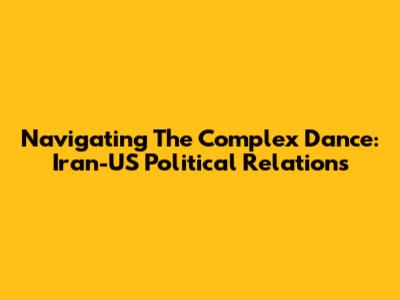 Navigating The Complex Dance: Iran-US Political Relations