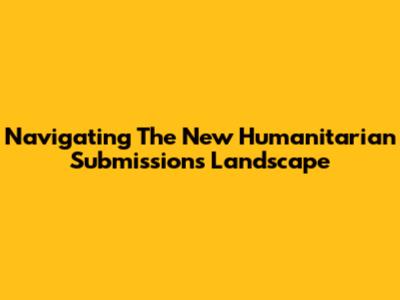 Navigating The New Humanitarian Submissions Landscape