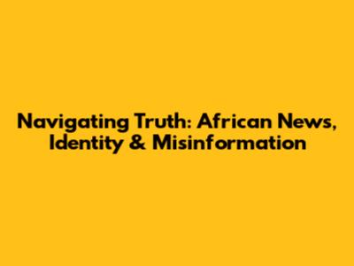 Navigating Truth: African News, Identity & Misinformation