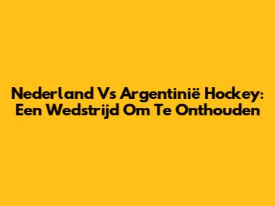 Nederland Vs Argentinië Hockey: Een Wedstrijd Om Te Onthouden