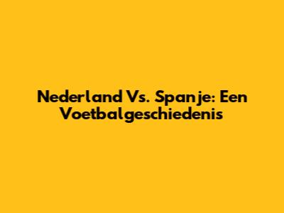 Nederland Vs. Spanje: Een Voetbalgeschiedenis