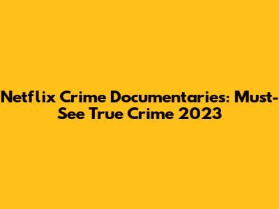 Netflix Crime Documentaries: Must-See True Crime 2023