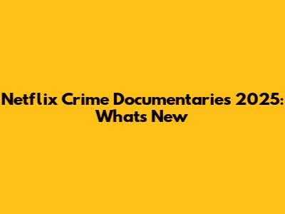 Netflix Crime Documentaries 2025: What's New