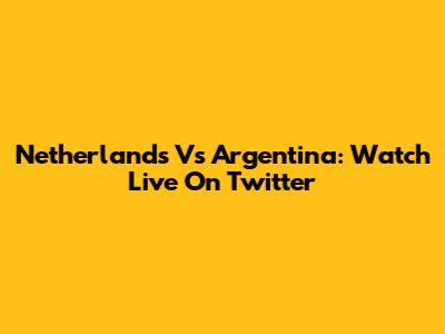 Netherlands Vs Argentina: Watch Live On Twitter
