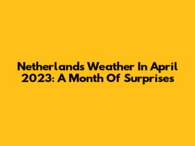 Netherlands Weather In April 2023: A Month Of Surprises