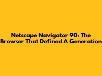 Netscape Navigator 90: The Browser That Defined A Generation