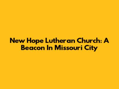 New Hope Lutheran Church: A Beacon In Missouri City