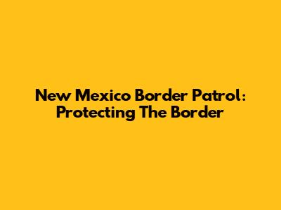 New Mexico Border Patrol: Protecting The Border