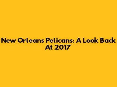 New Orleans Pelicans: A Look Back At 2017