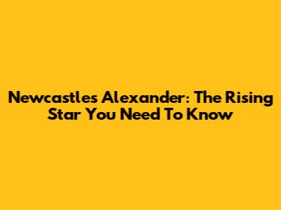 Newcastle's Alexander: The Rising Star You Need To Know