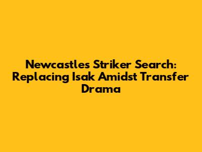 Newcastle's Striker Search: Replacing Isak Amidst Transfer Drama