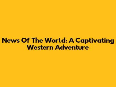 News Of The World: A Captivating Western Adventure