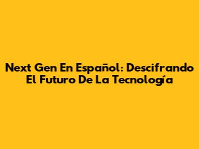 Next Gen En Español: Descifrando El Futuro De La Tecnología