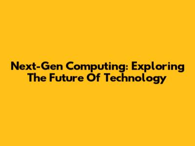 Next-Gen Computing: Exploring The Future Of Technology