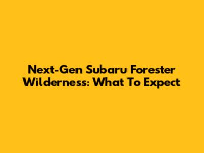 Next-Gen Subaru Forester Wilderness: What To Expect