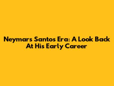 Neymar's Santos Era: A Look Back At His Early Career