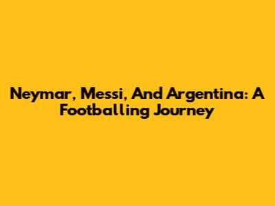 Neymar, Messi, And Argentina: A Footballing Journey