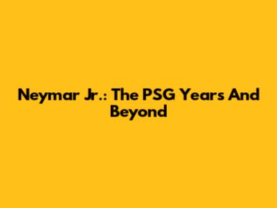 Neymar Jr.: The PSG Years And Beyond