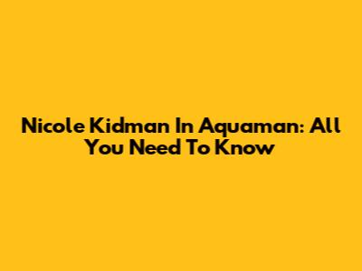 Nicole Kidman In Aquaman: All You Need To Know