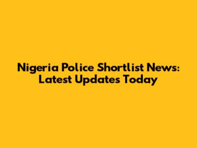 Nigeria Police Shortlist News: Latest Updates Today