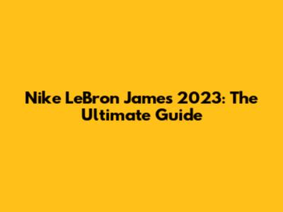 Nike LeBron James 2023: The Ultimate Guide