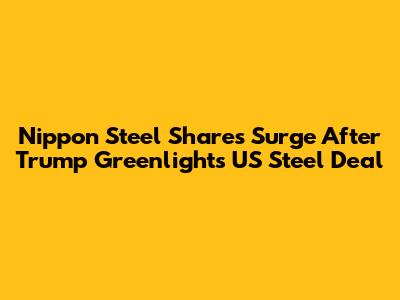 Nippon Steel Shares Surge After Trump Greenlights US Steel Deal