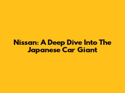 Nissan: A Deep Dive Into The Japanese Car Giant